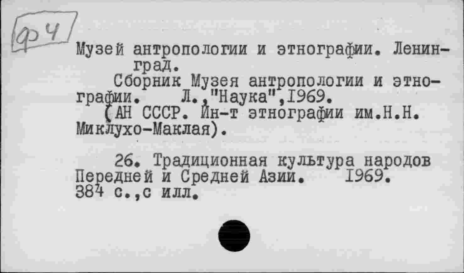 ﻿ЙГ77
Музей антропологии и этнографии. Ленинград.
Сборник Музея антропологии и этнографии.	Л. .’’Наука”, 1969.
(АН СССР. Йн-т этнографии им.Н.Н. Миклухо-Маклая).
26. Традиционная культура народов Передней и Средней Азии. 1969. 38^ с.,с илл.